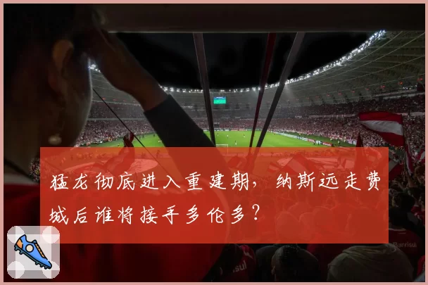 猛龙彻底进入重建期，纳斯远走费城后谁将接手多伦多？
