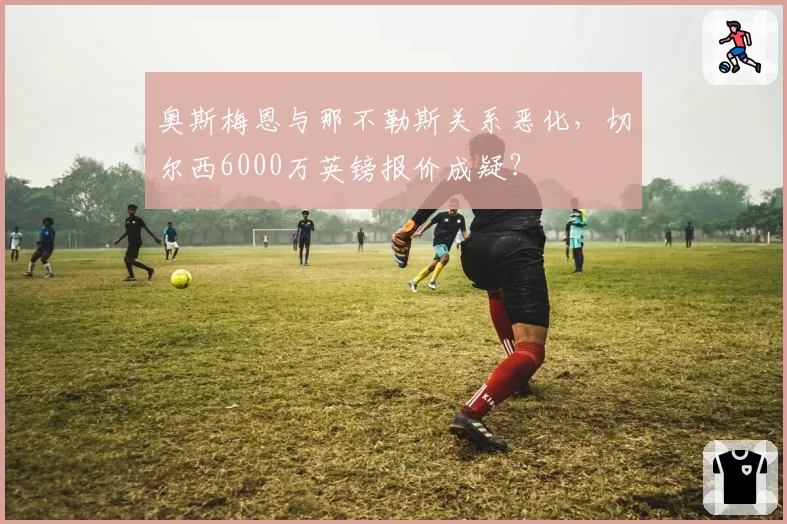奥斯梅恩与那不勒斯关系恶化，切尔西6000万英镑报价成疑？