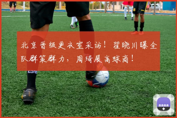 北京晋级更衣室采访！翟晓川曝全队群策群力，周琦展高球商！