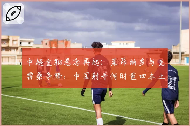 中超金靴悬念再起:莱昂纳多与克雷桑争锋,中国射手何时重回本土时代?