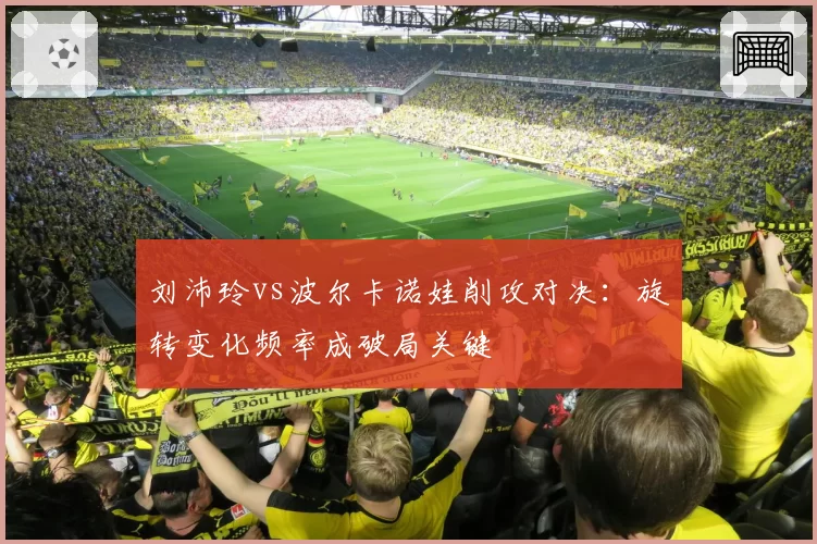 刘沛玲vs波尔卡诺娃削攻对决:旋转变化频率成破局关键