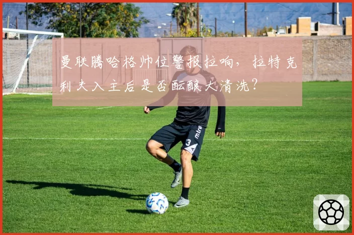 曼联腾哈格帅位警报拉响，拉特克利夫入主后是否酝酿大清洗？