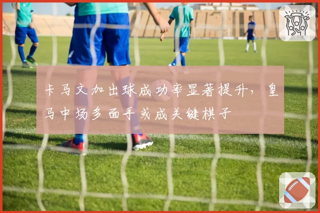 卡马文加出球成功率显著提升，皇马中场多面手或成关键棋子