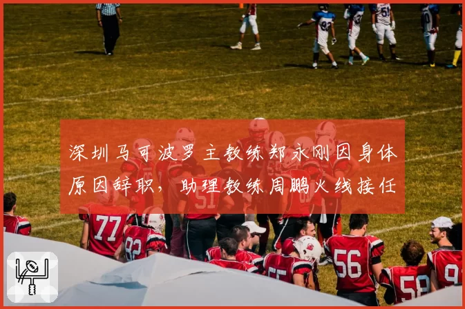 深圳马可波罗主教练郑永刚因身体原因辞职,助理教练周鹏火线接任