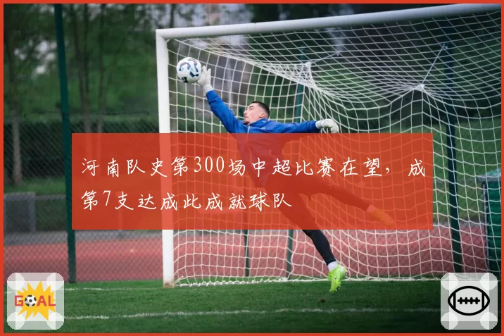 河南队史第300场中超比赛在望，成第7支达成此成就球队
