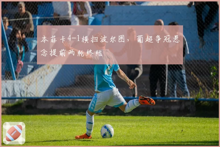 本菲卡4-1横扫波尔图,葡超争冠悬念提前两轮终结