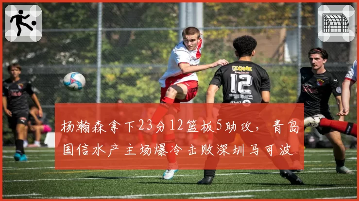 杨瀚森拿下23分12篮板5助攻，青岛国信水产主场爆冷击败深圳马可波罗