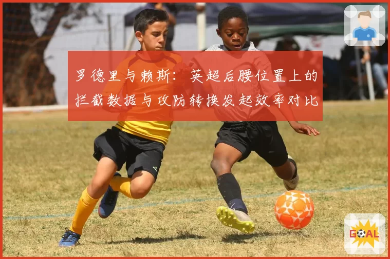 罗德里与赖斯:英超后腰位置上的拦截数据与攻防转换发起效率对比