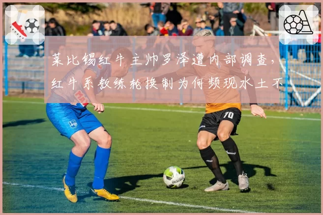 莱比锡红牛主帅罗泽遭内部调查,红牛系教练轮换制为何频现水土不服?