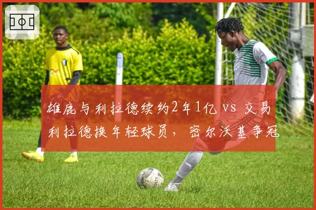 雄鹿与利拉德续约2年1亿 vs 交易利拉德换年轻球员，密尔沃基争冠窗口与重建抉择