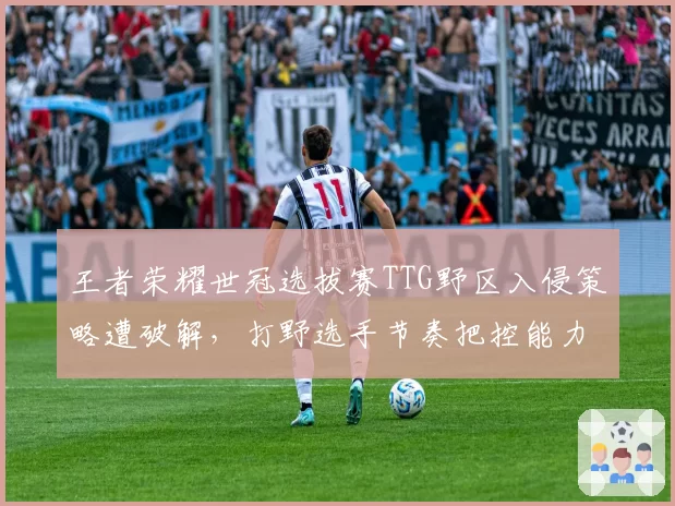 王者荣耀世冠选拔赛TTG野区入侵策略遭破解，打野选手节奏把控能力遭质疑