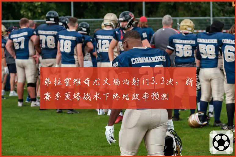 弗拉霍维奇尤文场均射门3.3次，新赛季莫塔战术下终结效率预测