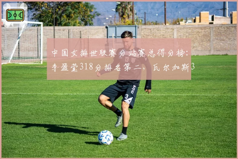中国女排世联赛分站赛总得分榜：李盈莹318分排名第二，瓦尔加斯351分居首