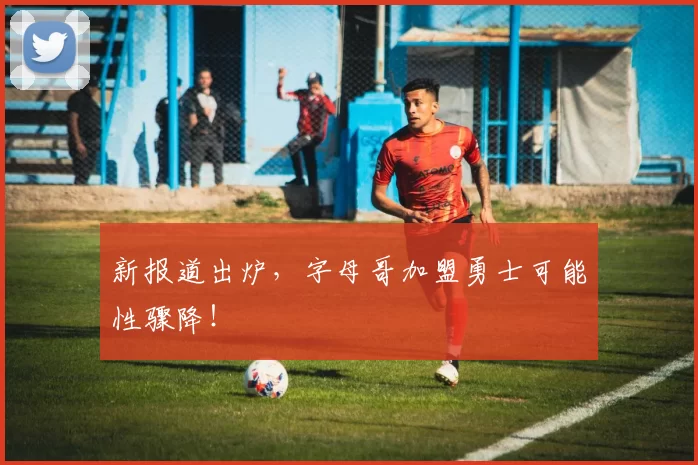 新报道出炉，字母哥加盟勇士可能性骤降！