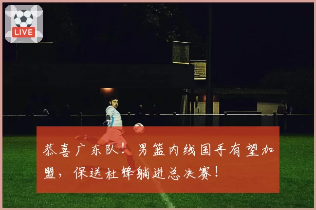 恭喜广东队！男篮内线国手有望加盟，保送杜锋躺进总决赛！