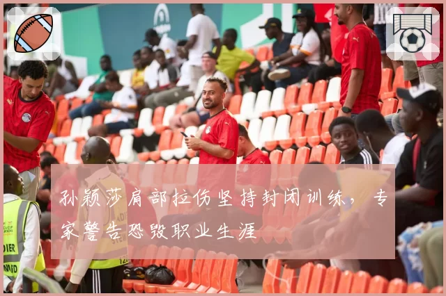 孙颖莎肩部拉伤坚持封闭训练,专家警告恐毁职业生涯