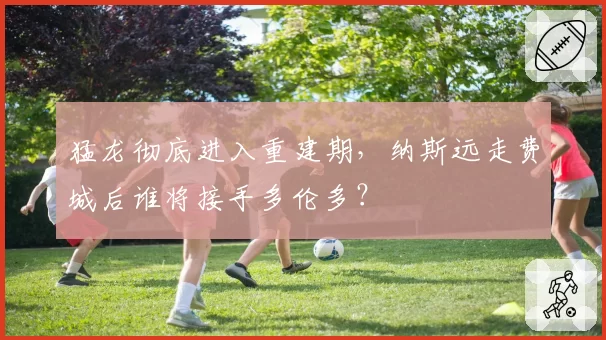 猛龙彻底进入重建期，纳斯远走费城后谁将接手多伦多？