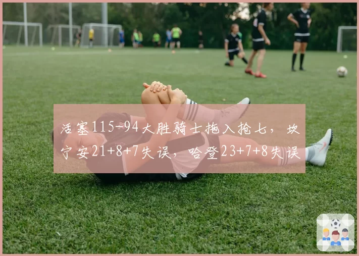 活塞115-94大胜骑士拖入抢七，坎宁安21+8+7失误，哈登23+7+8失误