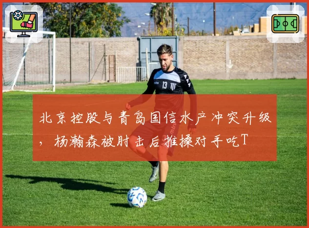 北京控股与青岛国信水产冲突升级，杨瀚森被肘击后推搡对手吃T