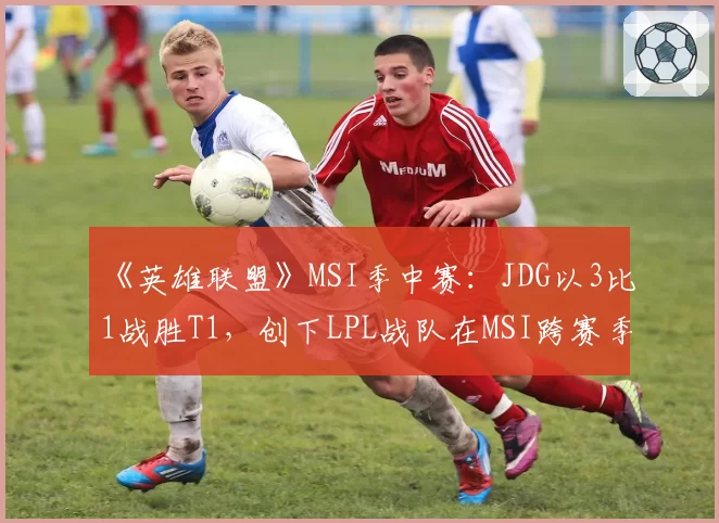 《英雄联盟》MSI季中赛:JDG以3比1战胜T1,创下LPL战队在MSI跨赛季11连胜纪录