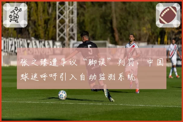 张之臻遭争议“脚误”判罚，中国球迷呼吁引入自动监测系统