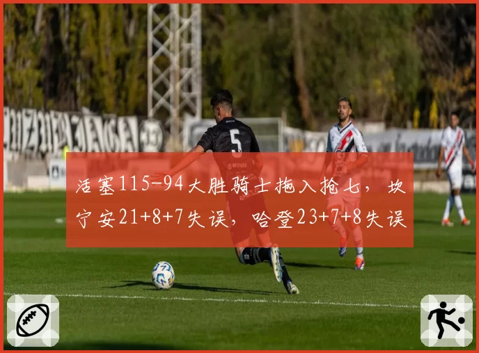活塞115-94大胜骑士拖入抢七，坎宁安21+8+7失误，哈登23+7+8失误
