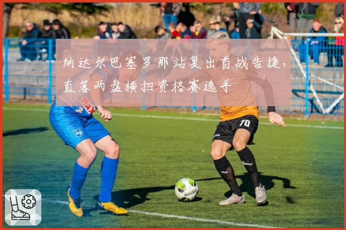 纳达尔巴塞罗那站复出首战告捷，直落两盘横扫资格赛选手