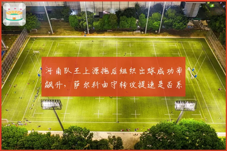 河南队王上源拖后组织出球成功率飙升,萨尔科由守转攻提速是否系于一人?