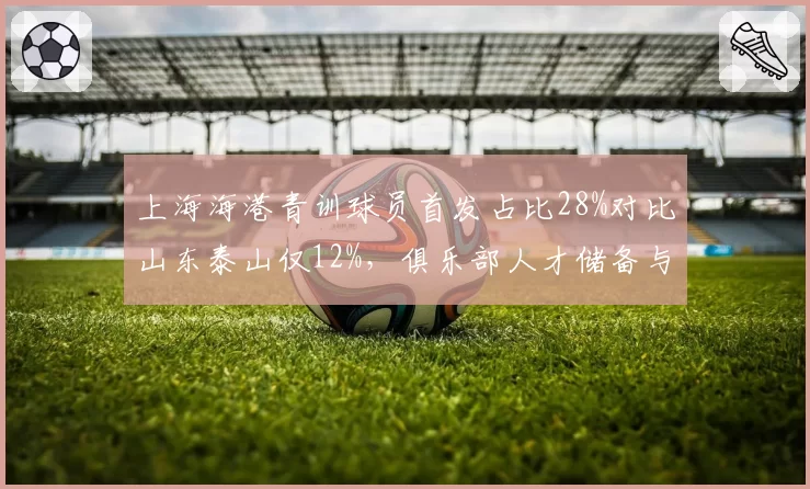 上海海港青训球员首发占比28%对比山东泰山仅12%,俱乐部人才储备与即战力引援策略历史性分化