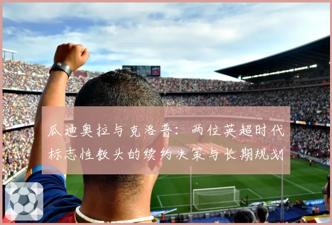 瓜迪奥拉与克洛普：两位英超时代标志性教头的续约决策与长期规划对比