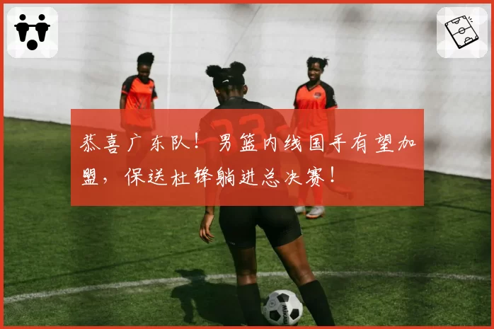 恭喜广东队！男篮内线国手有望加盟，保送杜锋躺进总决赛！