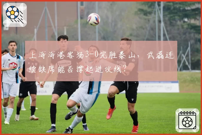 上海海港客场3-0完胜泰山,武磊连续缺席能否撑起进攻线?
