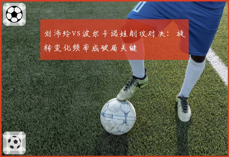 刘沛玲vs波尔卡诺娃削攻对决:旋转变化频率成破局关键
