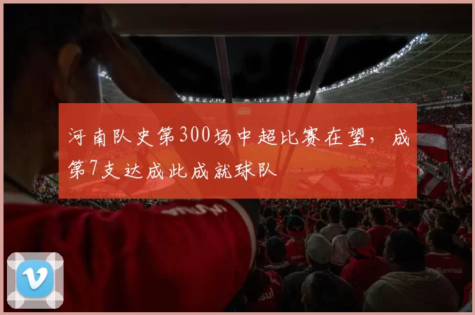 河南队史第300场中超比赛在望，成第7支达成此成就球队
