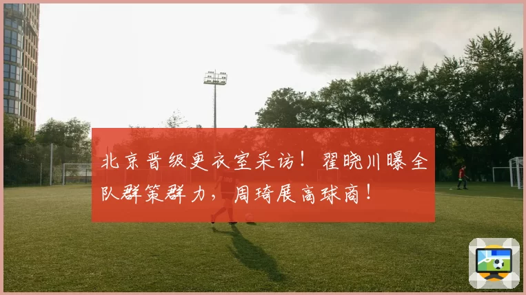 北京晋级更衣室采访！翟晓川曝全队群策群力，周琦展高球商！