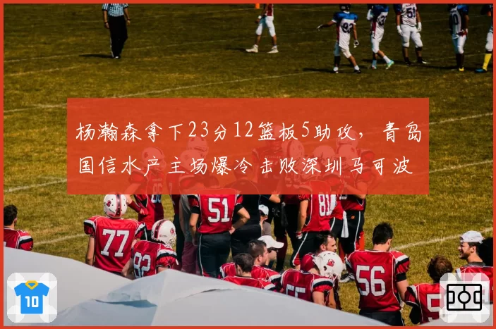 杨瀚森拿下23分12篮板5助攻，青岛国信水产主场爆冷击败深圳马可波罗