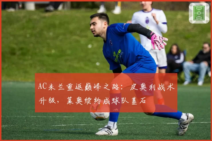 AC米兰重返巅峰之路：皮奥利战术升级，莱奥续约成球队基石