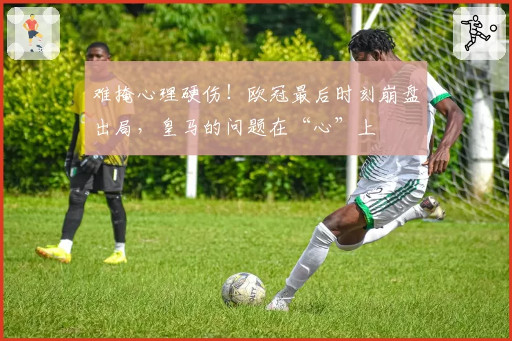 难掩心理硬伤!欧冠最后时刻崩盘出局,皇马的问题在“心”上