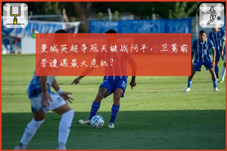 曼城英超争冠关键战闷平，卫冕前景遭遇最大危机？