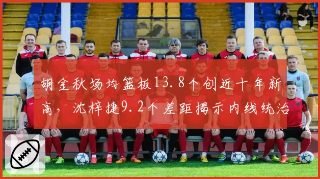 胡金秋场均篮板13.8个创近十年新高，沈梓捷9.2个差距揭示内线统治力代沟？
