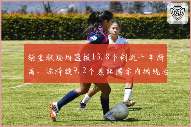 胡金秋场均篮板13.8个创近十年新高，沈梓捷9.2个差距揭示内线统治力代沟？