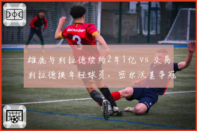雄鹿与利拉德续约2年1亿 vs 交易利拉德换年轻球员，密尔沃基争冠窗口与重建抉择