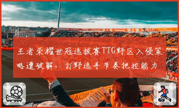 王者荣耀世冠选拔赛TTG野区入侵策略遭破解，打野选手节奏把控能力遭质疑
