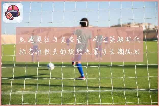 瓜迪奥拉与克洛普：两位英超时代标志性教头的续约决策与长期规划对比