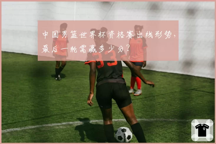 中国男篮世界杯资格赛出线形势，最后一轮需赢多少分？