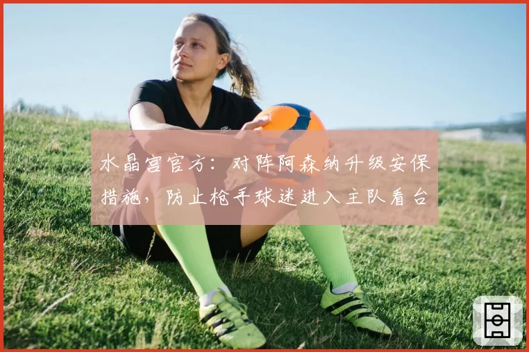 水晶宫官方:对阵阿森纳升级安保措施,防止枪手球迷进入主队看台