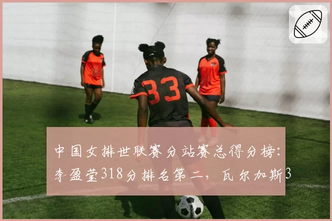 中国女排世联赛分站赛总得分榜：李盈莹318分排名第二，瓦尔加斯351分居首