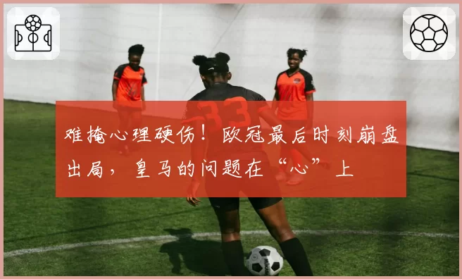 难掩心理硬伤!欧冠最后时刻崩盘出局,皇马的问题在“心”上