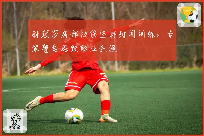 孙颖莎肩部拉伤坚持封闭训练,专家警告恐毁职业生涯