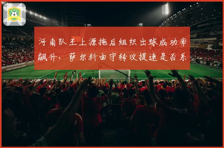 河南队王上源拖后组织出球成功率飙升,萨尔科由守转攻提速是否系于一人?